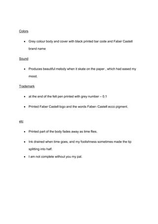 Colors
Grey colour body and cover with black printed bar code and Faber Castell
brand name
Sound
Produces beautiful melody when it skate on the paper , which had eased my
mood.
Trademark
at the end of the felt pen printed with grey number – 0.1
Printed Faber Castell logo and the words Faber- Castell ecco pigment.

etc
Printed part of the body fades away as time flies.
Ink drained when time goes, and my foolishness sometimes made the tip
splitting into half.
I am not complete without you my pal.

 