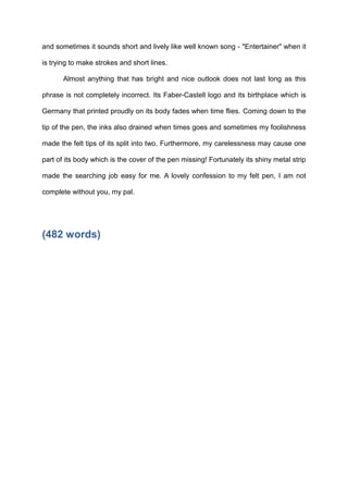 and sometimes it sounds short and lively like well known song - "Entertainer" when it
is trying to make strokes and short lines.
Almost anything that has bright and nice outlook does not last long as this
phrase is not completely incorrect. Its Faber-Castell logo and its birthplace which is
Germany that printed proudly on its body fades when time flies. Coming down to the
tip of the pen, the inks also drained when times goes and sometimes my foolishness
made the felt tips of its split into two. Furthermore, my carelessness may cause one
part of its body which is the cover of the pen missing! Fortunately its shiny metal strip
made the searching job easy for me. A lovely confession to my felt pen, I am not
complete without you, my pal.

(482 words)

 