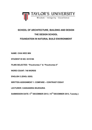 SCHOOL OF ARCHITECTURE, BUILDING AND DESIGN
THE DESIGN SCHOOL
FOUNDATION IN NATURAL BUILD ENVIRONMENT

NAME: CHIA WEE MIN
STUDENT ID NO: 0315186
FILMS SELECTED: “Pocahontas I” & “Pocahontas II”
WORD COUNT: 748 WORDS
ENGLISH 2 (ENGL 0205)
WRITTEN ASSIGNMENT 1: COMPARE – CONTRAST ESSAY
LECTURER: CASSANDRA WIJESURIA
SUBMISSION DATE: 5TH DECEMBER 2013 ( 10TH DECEMBER 2013, Tuesday )

 