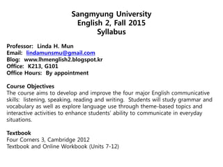 Sangmyung University
English 2, Fall 2015
Syllabus
Professor: Linda H. Mun
Email: lindamunsmu@gmail.com
Blog: www.lhmenglish2.blogspot.kr
Office: K213, G101
Office Hours: By appointment
Course Objectives
The course aims to develop and improve the four major English communicative
skills: listening, speaking, reading and writing. Students will study grammar and
vocabulary as well as explore language use through theme-based topics and
interactive activities to enhance students’ ability to communicate in everyday
situations.
Textbook
Four Corners 3, Cambridge 2012
Textbook and Online Workbook (Units 7-12)
 