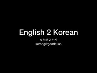English 2 Korean
A 부터 Z 까지

kcrong@goodatlas
 