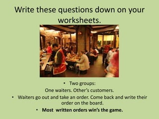 Write these questions down on your
             worksheets.




                       • Two groups:
              One waiters. Other’s customers.
• Waiters go out and take an order. Come back and write their
                      order on the board.
          • Most written orders win’s the game.
 