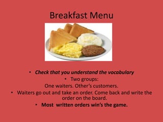 Breakfast Menu




      • Check that you understand the vocabulary
                      • Two groups:
              One waiters. Other’s customers.
• Waiters go out and take an order. Come back and write the
                     order on the board.
         • Most written orders win’s the game.
 
