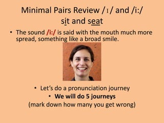 Minimal Pairs Review /ɪ/ and /i:/
             sit and seat
• The sound /i:/ is said with the mouth much more
  spread, something like a broad smile.




        • Let’s do a pronunciation journey
             • We will do 5 journeys
      (mark down how many you get wrong)
 