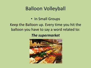 Balloon Volleyball
             • In Small Groups
Keep the Balloon up. Every time you hit the
 balloon you have to say a word related to:
             The supermarket
 