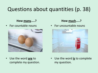 Questions about quantities (p. 38)
       How many…..?              How much…..?
• For countable nouns     • For uncountable nouns




• Use the word are to     • Use the word is to complete
  complete my question.     my question.
 