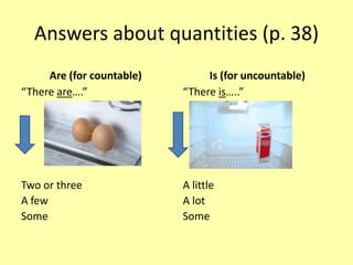 Answers about quantities (p. 38)
     Are (for countable)        Is (for uncountable)
“There are….”              “There is…..”




Two or three               A little
A few                      A lot
Some                       Some
 