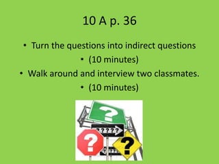 10 A p. 36
 • Turn the questions into indirect questions
               • (10 minutes)
• Walk around and interview two classmates.
               • (10 minutes)
 