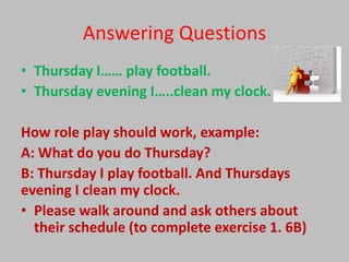 Answering Questions
• Thursday I…… play football.
• Thursday evening I…..clean my clock.

How role play should work, example:
A: What do you do Thursday?
B: Thursday I play football. And Thursdays
evening I clean my clock.
• Please walk around and ask others about
  their schedule (to complete exercise 1. 6B)
 