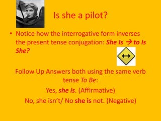 Is she a pilot?
• Notice how the interrogative form inverses
  the present tense conjugation: She Is  to Is
  She?

 Follow Up Answers both using the same verb
                   tense To Be:
            Yes, she is. (Affirmative)
     No, she isn’t/ No she is not. (Negative)
 