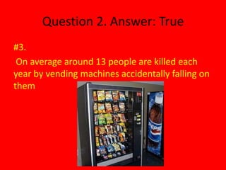 Question 2. Answer: True
#3.
 On average around 13 people are killed each
year by vending machines accidentally falling on
them
 