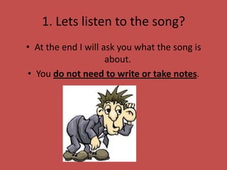 1. Lets listen to the song?
• At the end I will ask you what the song is
                     about.
• You do not need to write or take notes.
 
