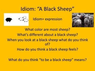 Idiom: “A Black Sheep”
               Idiom= expression

         What color are most sheep?
    What’s different about a black sheep?
When you look at a black sheep what do you think
                       of?
    How do you think a black sheep feels?

What do you think “to be a black sheep” means?
 