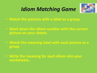 Idiom Matching Game
• Match the pictures with a label as a group.

• Mark down the idiom number with the correct
  picture on your sheets

• Match the meaning label with each picture as a
  group

• Write the meaning for each idiom into your
  worksheets.
 