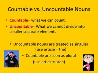 Countable vs. Uncountable Nouns
• Countable= what we can count.
• Uncountable= What we cannot divide into
  smaller separate elements

 • Uncountable nouns are treated as singular
              (use article = the)
       • Countable are seen as plural
            (use article= a/an)
 