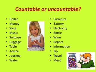 Countable or uncountable?
•   Dollar           •   Furniture
•   Money            •   Battery
•   Song             •   Electricity
•   Music            •   Bottle
•   Suitcase         •   Wine
•   Luggage          •   Report
•   Table            •   Information
•   Advice           •   Tip
•   Journey          •   Travel
•   Water            •   Meat
 