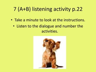7 (A+B) listening activity p.22
• Take a minute to look at the instructions.
 • Listen to the dialogue and number the
                  activities.
 