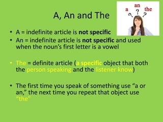 A, An and The
• A = indefinite article is not specific
• An = indefinite article is not specific and used
  when the noun’s first letter is a vowel

• The = definite article (a specific object that both
  the person speaking and the listener know)

• The first time you speak of something use “a or
  an,” the next time you repeat that object use
  “the”
 