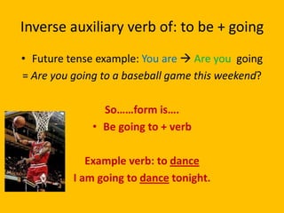 Inverse auxiliary verb of: to be + going
• Future tense example: You are  Are you going
= Are you going to a baseball game this weekend?

                So……form is….
              • Be going to + verb

             Example verb: to dance
          I am going to dance tonight.
 