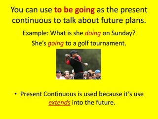 You can use to be going as the present
continuous to talk about future plans.
   Example: What is she doing on Sunday?
      She’s going to a golf tournament.




 • Present Continuous is used because it’s use
            extends into the future.
 