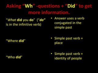 Asking “Wh” -questions + “Did” to get
         more information.
“What did you do” (“do”      • Answer uses a verb
is in the infinitive verb)     conjugated in the
                               simple past

                             • Simple past verb +
“Where did”
                               place

                             • Simple past verb +
“Who did”                      identity of people
 