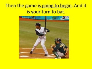 Then the game is going to begin. And it
          is your turn to bat.
 