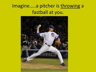 Imagine…..a pitcher is throwing a
        fastball at you.
 