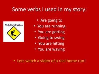 Some verbs I used in my story:
             • Are going to
           • You are running
           • You are getting
            • Going to swing
            • You are hitting
           • You are waving

• Lets watch a video of a real home run!
 