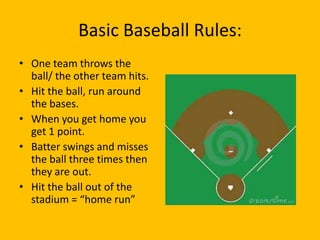 Basic Baseball Rules:
• One team throws the
  ball/ the other team hits.
• Hit the ball, run around
  the bases.
• When you get home you
  get 1 point.
• Batter swings and misses
  the ball three times then
  they are out.
• Hit the ball out of the
  stadium = “home run”
 