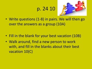 p. 24 10
• Write questions (1-8) in pairs. We will then go
  over the answers as a group (10A)

• Fill in the blank for your best vacation (10B)
• Walk around, find a new person to work
  with, and fill in the blanks about their best
  vacation 10(C)
 