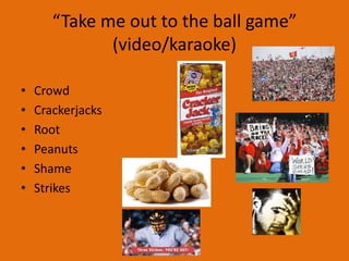 “Take me out to the ball game”
              (video/karaoke)

•   Crowd
•   Crackerjacks
•   Root
•   Peanuts
•   Shame
•   Strikes
 
