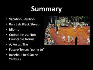 Summary
• Vacation Revision
• Bah Bah Black Sheep
• Idioms
• Countable vs. Non
  Countable Nouns
• A, An vs. The
• Future Tense: “going to”
• Baseball: Red Sox vs.
  Yankees
 
