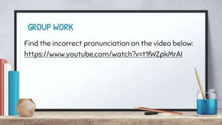 GROUP WORK
Find the incorrect pronunciation on the video below:
https://www.youtube.com/watch?v=t1fWZpkMrAI
17
 