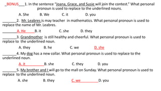 _BONUS___1. In the sentence “Joana, Grace, and Susie will join the contest.” What personal
pronoun is used to replace to the underlined nouns.
A. She B. We C. it D. you
_______2. Mr. Leabres is may teacher in mathematics. What personal pronoun is used to
replace the name of Mr. Leabres.
A. He B. it C. she D. they
_______3. Grandmother is still healthy and cheerful. What personal pronoun is used to
replace to the underlined noun.
A. they B. he C. we D. she
_______4. My dog has a new collar. What personal pronoun is used to replace to the
underlined noun.
A. it B. she C. they D. you
_______5. My brother and I will go to the mall on Sunday. What personal pronoun is used to
replace to the underlined noun.
A. she B. they C. we D. you
 