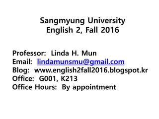 Sangmyung University
English 2, Fall 2016
Professor: Linda H. Mun
Email: lindamunsmu@gmail.com
Blog: www.english2fall2016.blogspot.kr
Office: G001, K213
Office Hours: By appointment
 