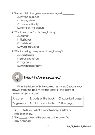19 CO_Q2_English 2_ Module 1
3. The words in the glossary are arranged _________.
A. by the number
B. in any order
C. alphabetically
D. none of the above
4. What can you find in the glossary?
A. author
B. illustrator
C. publisher
D. word meaning
5. What is being compared to a glossary?
A. small book
B. small dictionary
C. big book
D. mini bibliography
Fill in the blank with the correct answer. Choose your
answer from the box. Write the letter of the correct
answer on your paper.
1. A _____tells you what a word means; it is like a
little dictionary.
2. The _____ protects the pages of the book from
any damage.
What I Have Learned
A. cover B. body of the book C. copyright page
D. glossary E. table of contents F. title page
 