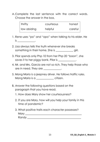 23 CO_Q2_English 2_ Module 3
A.Complete the last sentence with the correct words.
Choose the answer in the box.
1. Rene uses “po” and “opo” when talking to his elder. He
is _____________.
2. Lisa always tells the truth whenever she breaks
something in their home. She is _____________ girl.
3. Pilar spends only Php 10 from her Php 20 “baon”, she
saves it to her piggy bank. Pilar is _____________.
4. Mr. and Mrs. Garcia are not so rich. They help those who
are in need. They are _____________.
5. Mang Mario is a jeepney driver. He follows traffic rules.
Mang Mario is a _____________ citizen.
B. Answer the following questions based on the
paragraph that you have read.
1. How does Mary show her courteousness?
2. If you are Mary, how will you help your family in this
time of pandemic?
3. What positive traits each character possesses?
Mary __________________________________________
Randy ________________________________________
thrifty courteous honest
law abiding helpful careful
 
