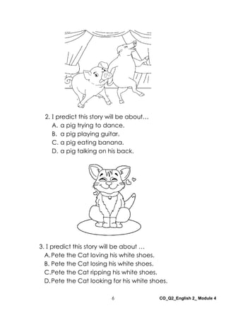 6 CO_Q2_English 2_ Module 4
3. I predict this story will be about …
A.Pete the Cat loving his white shoes.
B. Pete the Cat losing his white shoes.
C.Pete the Cat ripping his white shoes.
D.Pete the Cat looking for his white shoes.
2. I predict this story will be about…
A. a pig trying to dance.
B. a pig playing guitar.
C. a pig eating banana.
D. a pig talking on his back.
 