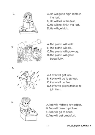 14 CO_Q2_English 2_ Module 4
A.The plants will fade.
B. The plants will die.
C.The plants will grow dry.
D.The plants will grow
beautifully.
A.Kevin will get sick.
B. Kevin will go to school.
C.Kevin will be fine.
D.Kevin will ask his friends to
join him.
A.Teo will make a toy paper.
B. Teo will draw a picture.
C.Teo will go to sleep.
D.Teo will eat breakfast.
A.He will get a high score in
the test.
B. He will fail in the test.
C.He will not finish the test.
D.He will get sick.
2.
3.
4.
5.
 