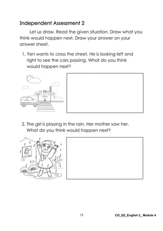 19 CO_Q2_English 2_ Module 4
Independent Assessment 2
Let us draw. Read the given situation. Draw what you
think would happen next. Draw your answer on your
answer sheet.
2. The girl is playing in the rain. Her mother saw her.
What do you think would happen next?
1. Yen wants to cross the street. He is looking left and
right to see the cars passing. What do you think
would happen next?
 