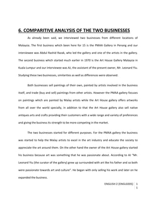 ENGLISH 2 (ENGL0205) 1
1
6. COMPARITIVE ANALYSIS OF THE TWO BUSINESSES
As already been said, we interviewed two businesses from different locations of
Malaysia. The first business which been here for 15 is the PMAA Gallery in Penang and our
interviewee was Abdul Rashid Razak, who led the gallery and one of the artists in the gallery.
The second business which started much earlier in 1970 is the Art House Gallery Malaysia in
Kuala Lumpur and our interviewee was AJ, the assistant of the present owner, Mr. Leonard Yiu.
Studying these two businesses, similarities as well as differences were observed.
Both businesses sell paintings of their own, painted by artists involved in the business
itself, and trade (buy and sell) paintings from other artists. However the PMAA gallery focuses
on paintings which are painted by Malay artists while the Art House gallery offers artworks
from all over the world specially, in addition to that the Art House gallery also sell native
antiques arts and crafts providing their customers with a wide range and variety of preferences
and giving the business its strength to be more competing in the market.
The two businesses started for different purposes. For the PMAA gallery the business
was started to help the Malay artists to excel in the art industry and educate the society to
appreciate the art around them. On the other hand the owner of the Art House gallery started
his business because art was something that he was passionate about. According to AJ “Mr.
Leonard Yiu (the curator of the gallery) grew up surrounded with art like his father and so both
were passionate towards art and culture”. He began with only selling his work and later on he
expanded the business.
 