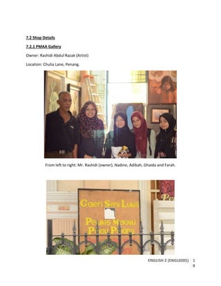 ENGLISH 2 (ENGL0205) 1
8
7.2 Shop Details
7.2.1 PMAA Gallery
Owner: Rashidi Abdul Razak (Artist)
Location: Chulia Lane, Penang.
From left to right: Mr. Rashidi (owner), Nadine, Adibah, Ghaida and Farah.
 