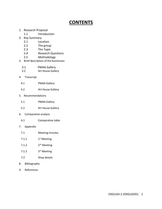 ENGLISH 2 (ENGL0205) 1
CONTENTS
1. Research Proposal
1.1 Introduction
2. Key Summary
2.1 Location
2.2 The group
2.3 The Topic
2.4 Research Questions
2.5 Methodology
3. Brief description of the businesses
3.1 PMAA Gallery
3.2 Art House Gallery
4. Transcript
4.1 PMAA Gallery
4.2 Art House Gallery
5. Recommendations
5.1 PMAA Gallery
5.2 Art House Gallery
6. Comparative analysis
6.1 Comparative table
7. Appendix
7.1 Meeting minutes
7.1.1 1st
Meeting
7.1.2 2nd
Meeting
7.1.3 3rd
Meeting
7.2 Shop details
8. Bibliography
9. References
 