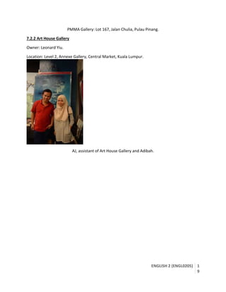 ENGLISH 2 (ENGL0205) 1
9
PMMA Gallery: Lot 167, Jalan Chulia, Pulau Pinang.
7.2.2 Art House Gallery
Owner: Leonard Yiu.
Location: Level 2, Annexe Gallery, Central Market, Kuala Lumpur.
AJ, assistant of Art House Gallery and Adibah.
 