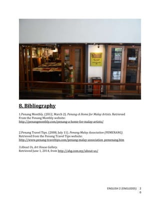 ENGLISH 2 (ENGL0205) 2
0
8. Bibliography
1.Penang Monthly. (2012, March 2). Penang-A Home for Malay Artists. Retrieved
From the Penang Monthly website:
http://penangmonthly.com/penang-a-home-for-malay-artists/
2.Penang Travel Tips. (2008, July 11). Penang Malay Association (PEMENANG).
Retrieved from the Penang Travel Tips website:
http://www.penang-traveltips.com/penang-malay-association_pemenang.htm
3.About Us, Art House Gallery.
Retrieved June 1, 2014, from http://ahg.com.my/about-us/
 