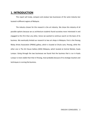 ENGLISH 2 (ENGL0205) 2
1. INTRODUCTION
This report will study, compare and analyze two businesses of the same industry but
located in different regions of Malaysia.
The industry chosen for this research is the art industry. We chose this industry of all
possible options because we as architecture students found ourselves more interested in and
engaged to this firm than any other, hence we wanted to continue search on the basis of its
business. We eventually limited our research to two art shops in Malaysia. First is the Penang
Malay Artists Association (PMAA) gallery, which is located at Chulia Lane, Penang, while the
other one is The Art House Gallery (AHG) Malaysia, which located at Central Market, Kuala
Lumpur. Going through the two businesses we found that the business that is run in Kuala
Lumpur is more stable than that in Penang, most probably because of its strategic location and
techniques in running the business.
 