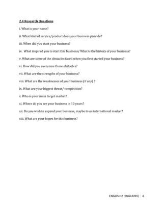 ENGLISH 2 (ENGL0205) 4
2.4 Research Questions
i. What is your name?
ii. What kind of service/product does your business provide?
iii. When did you start your business?
iv. What inspired you to start this business/ What is the history of your business?
v. What are some of the obstacles faced when you first started your business?
vi. How did you overcome those obstacles?
vii. What are the strengths of your business?
viii. What are the weaknesses of your business (if any) ?
ix. What are your biggest threat/ competition?
x. Who is your main target market?
xi. Where do you see your business in 10 years?
xii. Do you wish to expand your business, maybe to an international market?
xiii. What are your hopes for this business?
 
