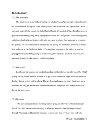 ENGLISH 2 (ENGL0205) 5
2.5 Methodology
2.5.1 The Interview
The interview was carried out during our trip to Penang. We were given time to carry
out our interview during our three day stay there. We visited the PMAA gallery on Chulia
Lane and met with the owner, Mr Abdul Rashid Razak. We started off by asking him general
questions about the gallery while taping the interview. He then gave us a tour of the gallery
and showed us his favourite pieces. He also gave us a brochure that was used to promote
the gallery. The second interview was carried out during the weekends. We went to Pasar
Seni and went to the Art House Gallery. The assistant manager at the gallery is used to
giving private tours of the gallery so interviewing him was not a problem. However, we
were not allowed to take pictures inside the gallery.
2.5.2 References
Besides on site interviews, we also looked up on the internet for reference. The PMAA
gallery has no proper website, so we had to get information from blogs and other websites
that has done a review on the gallery. The Art House gallery on the other hand, was not a
problem. We also got information from brochures and pamphlets that were handed out
during the interviews.
2.5.3 Meetings
We have conducted a few meetings before going for interviews. This is to ensure
that all the tasks were distributed fairly to all group members. We also kept in touch
through Whatsapp and Facebook messages to make sure that everyone was on track.
 