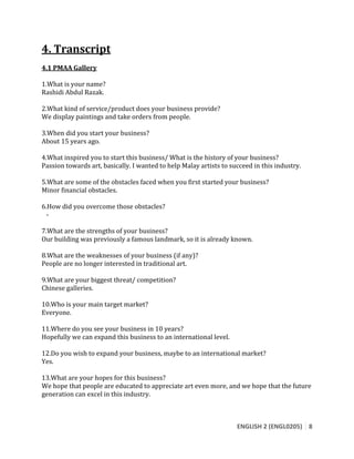 ENGLISH 2 (ENGL0205) 8
4. Transcript
4.1 PMAA Gallery
1.What is your name?
Rashidi Abdul Razak.
2.What kind of service/product does your business provide?
We display paintings and take orders from people.
3.When did you start your business?
About 15 years ago.
4.What inspired you to start this business/ What is the history of your business?
Passion towards art, basically. I wanted to help Malay artists to succeed in this industry.
5.What are some of the obstacles faced when you first started your business?
Minor financial obstacles.
6.How did you overcome those obstacles?
-
7.What are the strengths of your business?
Our building was previously a famous landmark, so it is already known.
8.What are the weaknesses of your business (if any)?
People are no longer interested in traditional art.
9.What are your biggest threat/ competition?
Chinese galleries.
10.Who is your main target market?
Everyone.
11.Where do you see your business in 10 years?
Hopefully we can expand this business to an international level.
12.Do you wish to expand your business, maybe to an international market?
Yes.
13.What are your hopes for this business?
We hope that people are educated to appreciate art even more, and we hope that the future
generation can excel in this industry.
 