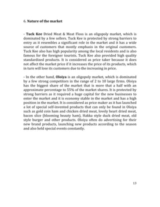 13	
  
	
  
6. Nature	
  of	
  the	
  market	
  
	
  
	
  
-­‐	
  Tuck	
   Kee	
  Dried	
  Meat	
  &	
  Meat	
  Floss	
  is	
  an	
  oligopoly	
  market,	
  which	
  is	
  
dominated	
  by	
  a	
  few	
  sellers.	
  Tuck	
  Kee	
  is	
  protected	
  by	
  strong	
  barriers	
  to	
  
entry	
  as	
  it	
  resembles	
  a	
  significant	
  role	
  in	
  the	
  market	
  and	
  it	
  has	
  a	
  wide	
  
source	
   of	
   customers	
   that	
   mostly	
   emphasis	
   in	
   the	
   original	
   customers.	
  
Tuck	
  Kee	
  also	
  has	
  high	
  popularity	
  among	
  the	
  local	
  residents	
  and	
  is	
  also	
  
famous	
  for	
  the	
  foreigner	
  tourists.	
  Tuck	
  Kee	
  also	
  provided	
  high	
  quality	
  
standardized	
   products.	
   It	
   is	
   considered	
   as	
   price	
   taker	
   because	
   it	
   does	
  
not	
  affect	
  the	
  market	
  price	
  if	
  it	
  increases	
  the	
  price	
  of	
  its	
  products,	
  which	
  
in	
  turn	
  will	
  lose	
  its	
  customers	
  due	
  to	
  the	
  increasing	
  in	
  price.	
  
	
  
-­‐	
  In	
  the	
  other	
  hand,	
  Oloiya	
  is	
  an	
  oligopoly	
  market,	
  which	
  is	
  dominated	
  
by	
  a	
  few	
  strong	
  competitors	
  in	
  the	
  range	
  of	
  2	
  to	
  10	
  large	
  firms.	
  Oloiya	
  
has	
   the	
   biggest	
   share	
   of	
   the	
   market	
   that	
   is	
   more	
   that	
   a	
   half	
   with	
   an	
  
approximate	
  percentage	
  to	
  55%	
  of	
  the	
  market	
  shares.	
  It	
  is	
  protected	
  by	
  
strong	
  barriers	
  as	
  it	
  required	
  a	
  huge	
  capital	
  for	
  the	
  new	
  businesses	
  to	
  
enter	
  the	
  market	
  and	
  it	
  is	
  economy	
  stable	
  in	
  the	
  market	
  and	
  has	
  a	
  high	
  
position	
  in	
  the	
  market.	
  It	
  is	
  considered	
  as	
  price	
  maker	
  as	
  it	
  has	
  launched	
  
a	
  lot	
  of	
  special	
  self-­‐invented	
  products	
  that	
  can	
  only	
  be	
  found	
  in	
  Oloiya	
  
such	
  as	
  gold	
  coin	
  ham	
  and	
  chicken	
  dried	
  meat,	
  lovely	
  heart	
  dried	
  meat,	
  
bacon	
   slice	
   (blooming	
   beauty	
   ham),	
   Hakka	
   style	
   duck	
   dried	
   meat,	
   old	
  
style	
   burger	
   and	
   other	
   products.	
   Oloiya	
   often	
   do	
   advertising	
   for	
   their	
  
new	
  brand	
  products,	
  launching	
  new	
  products	
  according	
  to	
  the	
  season	
  
and	
  also	
  held	
  special	
  events	
  constantly.	
  
	
  
 
